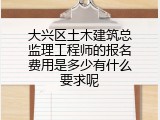 大兴区土木建筑总监理工程师的报名费用是多少有什么要求呢