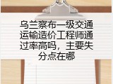 乌兰察布一级交通运输造价工程师通过率高吗，主要失分点在哪