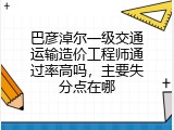 巴彦淖尔一级交通运输造价工程师通过率高吗，主要失分点在哪