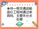 永州一级交通运输造价工程师通过率高吗，主要失分点在哪