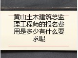 黄山土木建筑总监理工程师的报名费用是多少有什么要求呢