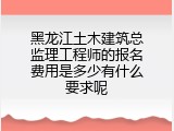 黑龙江土木建筑总监理工程师的报名费用是多少有什么要求呢