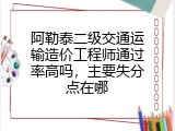 阿勒泰二级交通运输造价工程师通过率高吗，主要失分点在哪