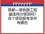 昌都一级铁路工程建造师分级别吗？各个级别报考条件有哪些