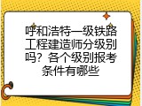 呼和浩特一级铁路工程建造师分级别吗？各个级别报考条件有哪些