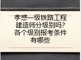孝感一级铁路工程建造师分级别吗？各个级别报考条件有哪些