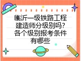 临沂一级铁路工程建造师分级别吗？各个级别报考条件有哪些