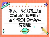 淮安一级铁路工程建造师分级别吗？各个级别报考条件有哪些