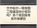 齐齐哈尔一级铁路工程建造师分级别吗？各个级别报考条件有哪些
