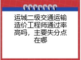 运城二级交通运输造价工程师通过率高吗，主要失分点在哪