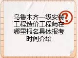 乌鲁木齐一级安装工程造价工程师在哪里报名具体报考时间介绍