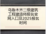 乌鲁木齐二级建筑工程建造师报名官网入口及2025报名时间