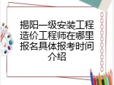 揭阳一级安装工程造价工程师在哪里报名具体报考时间介绍