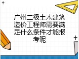 广州二级土木建筑造价工程师需要满足什么条件才能报考呢