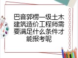 巴音郭楞一级土木建筑造价工程师需要满足什么条件才能报考呢