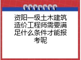 资阳一级土木建筑造价工程师需要满足什么条件才能报考呢