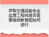 伊犁交通运输专业监理工程师是否需要继续教育呢如何进行