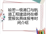 哈密一级港口与航道工程建造师在哪里报名具体报考时间介绍