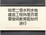 哈密二级水利水电建造工程师是否需要继续教育呢如何进行