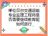 呼伦贝尔交通运输专业监理工程师是否需要继续教育呢如何进行