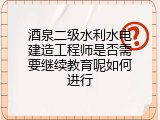 酒泉二级水利水电建造工程师是否需要继续教育呢如何进行