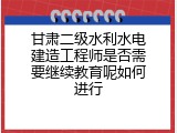 甘肃二级水利水电建造工程师是否需要继续教育呢如何进行