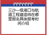 三沙一级港口与航道工程建造师在哪里报名具体报考时间介绍
