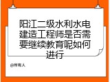 阳江二级水利水电建造工程师是否需要继续教育呢如何进行