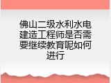 佛山二级水利水电建造工程师是否需要继续教育呢如何进行