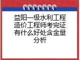 益阳一级水利工程造价工程师考完证有什么好处含金量分析