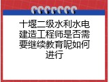 十堰二级水利水电建造工程师是否需要继续教育呢如何进行
