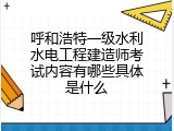 呼和浩特一级水利水电工程建造师考试内容有哪些具体是什么