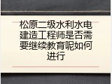 松原二级水利水电建造工程师是否需要继续教育呢如何进行