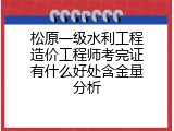 松原一级水利工程造价工程师考完证有什么好处含金量分析