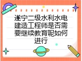 遂宁二级水利水电建造工程师是否需要继续教育呢如何进行