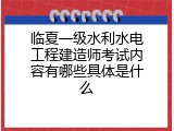 临夏一级水利水电工程建造师考试内容有哪些具体是什么