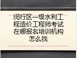 闵行区一级水利工程造价工程师考试在哪报名培训机构怎么找