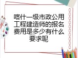 喀什一级市政公用工程建造师的报名费用是多少有什么要求呢