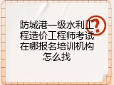 防城港一级水利工程造价工程师考试在哪报名培训机构怎么找