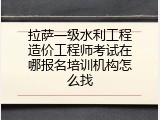 拉萨一级水利工程造价工程师考试在哪报名培训机构怎么找