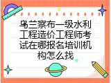 乌兰察布一级水利工程造价工程师考试在哪报名培训机构怎么找