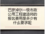 巴彦淖尔一级市政公用工程建造师的报名费用是多少有什么要求呢