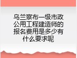 乌兰察布一级市政公用工程建造师的报名费用是多少有什么要求呢