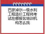 巴彦淖尔一级水利工程造价工程师考试在哪报名培训机构怎么找