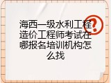 海西一级水利工程造价工程师考试在哪报名培训机构怎么找