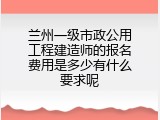 兰州一级市政公用工程建造师的报名费用是多少有什么要求呢