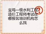宝鸡一级水利工程造价工程师考试在哪报名培训机构怎么找