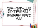 楚雄一级水利工程造价工程师考试在哪报名培训机构怎么找