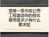 楚雄一级市政公用工程建造师的报名费用是多少有什么要求呢