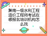 黔南一级水利工程造价工程师考试在哪报名培训机构怎么找